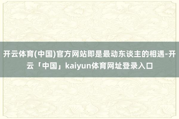 开云体育(中国)官方网站即是最动东谈主的相遇-开云「中国」kaiyun体育网址登录入口