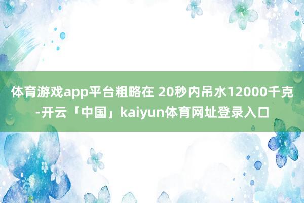 体育游戏app平台粗略在 20秒内吊水12000千克-开云「中国」kaiyun体育网址登录入口