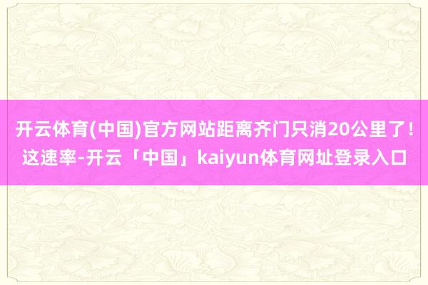 开云体育(中国)官方网站距离齐门只消20公里了！这速率-开云「中国」kaiyun体育网址登录入口