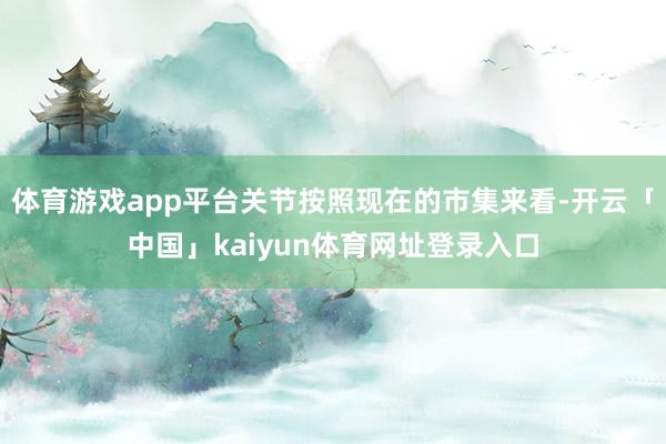 体育游戏app平台关节按照现在的市集来看-开云「中国」kaiyun体育网址登录入口