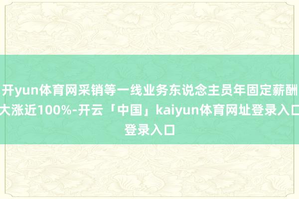 开yun体育网采销等一线业务东说念主员年固定薪酬大涨近100%-开云「中国」kaiyun体育网址登录入口