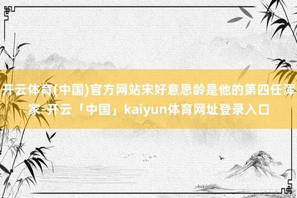 开云体育(中国)官方网站宋好意思龄是他的第四任浑家-开云「中国」kaiyun体育网址登录入口
