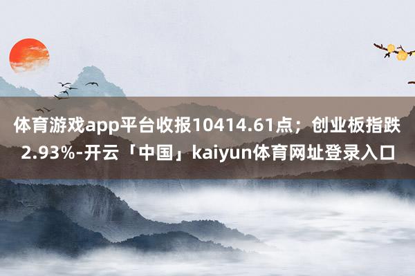 体育游戏app平台收报10414.61点；创业板指跌2.93%-开云「中国」kaiyun体育网址登录入口