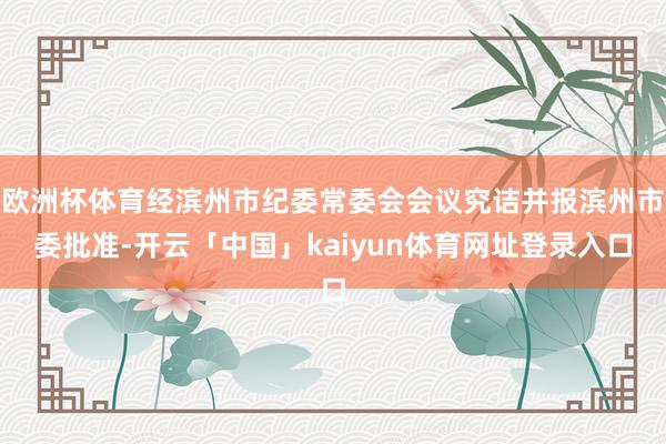 欧洲杯体育经滨州市纪委常委会会议究诘并报滨州市委批准-开云「中国」kaiyun体育网址登录入口