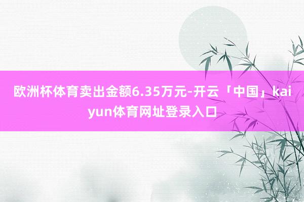欧洲杯体育卖出金额6.35万元-开云「中国」kaiyun体育网址登录入口