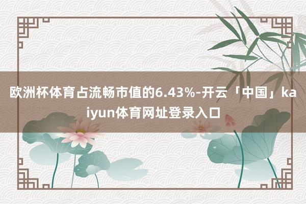 欧洲杯体育占流畅市值的6.43%-开云「中国」kaiyun体育网址登录入口