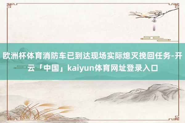 欧洲杯体育消防车已到达现场实际熄灭挽回任务-开云「中国」kaiyun体育网址登录入口