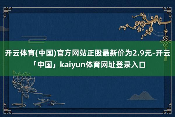 开云体育(中国)官方网站正股最新价为2.9元-开云「中国」kaiyun体育网址登录入口