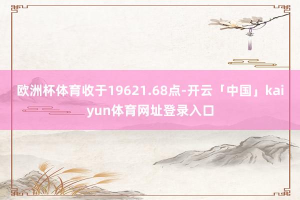 欧洲杯体育收于19621.68点-开云「中国」kaiyun体育网址登录入口