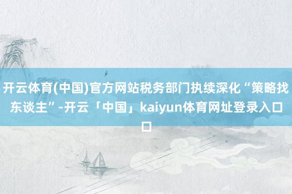 开云体育(中国)官方网站税务部门执续深化“策略找东谈主”-开云「中国」kaiyun体育网址登录入口