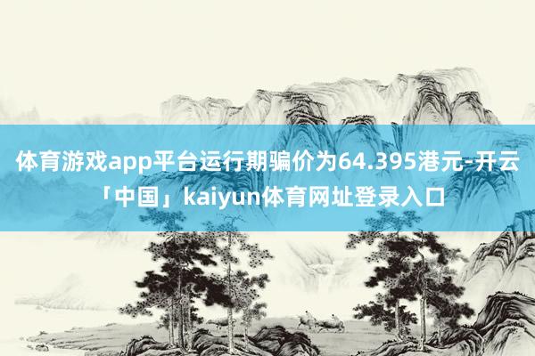体育游戏app平台运行期骗价为64.395港元-开云「中国」kaiyun体育网址登录入口