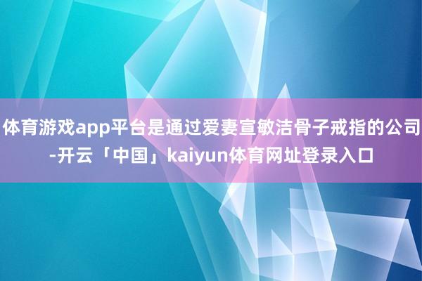 体育游戏app平台是通过爱妻宣敏洁骨子戒指的公司-开云「中国」kaiyun体育网址登录入口