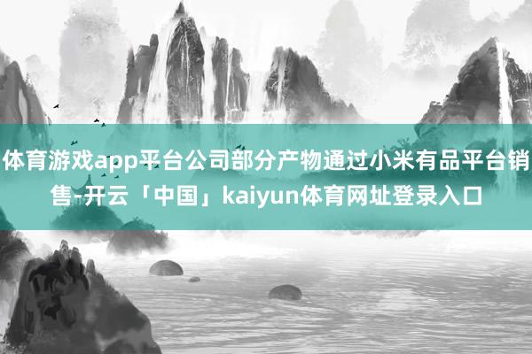 体育游戏app平台公司部分产物通过小米有品平台销售-开云「中国」kaiyun体育网址登录入口