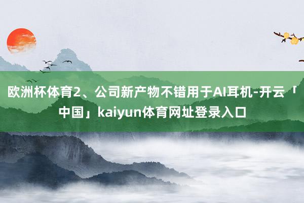 欧洲杯体育2、公司新产物不错用于AI耳机-开云「中国」kaiyun体育网址登录入口