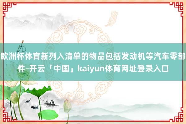 欧洲杯体育新列入清单的物品包括发动机等汽车零部件-开云「中国」kaiyun体育网址登录入口