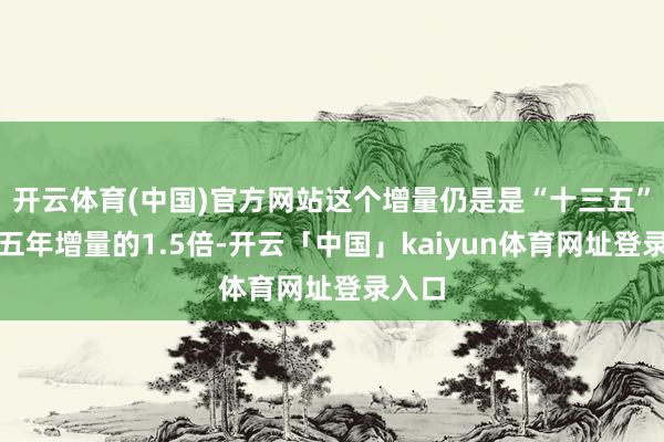 开云体育(中国)官方网站这个增量仍是是“十三五”时辰五年增量的1.5倍-开云「中国」kaiyun体育网址登录入口