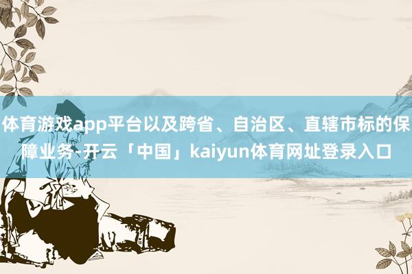 体育游戏app平台以及跨省、自治区、直辖市标的保障业务-开云「中国」kaiyun体育网址登录入口