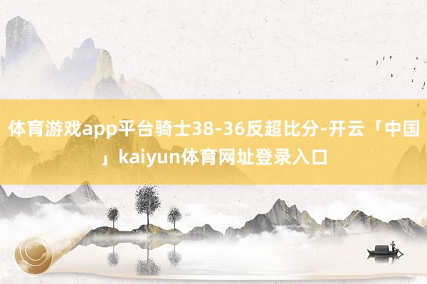 体育游戏app平台骑士38-36反超比分-开云「中国」kaiyun体育网址登录入口