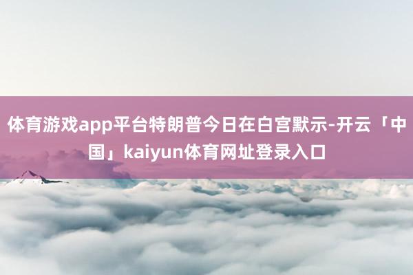 体育游戏app平台特朗普今日在白宫默示-开云「中国」kaiyun体育网址登录入口