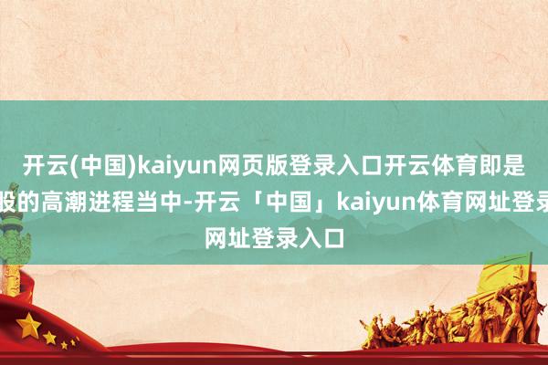 开云(中国)kaiyun网页版登录入口开云体育即是在各股的高潮进程当中-开云「中国」kaiyun体育网址登录入口