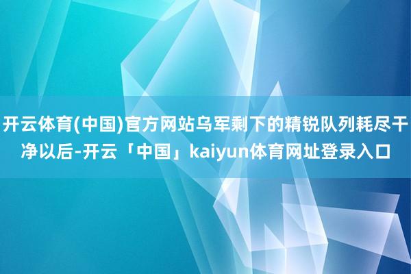开云体育(中国)官方网站乌军剩下的精锐队列耗尽干净以后-开云「中国」kaiyun体育网址登录入口