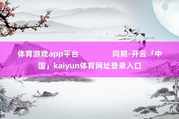 体育游戏app平台                同期-开云「中国」kaiyun体育网址登录入口