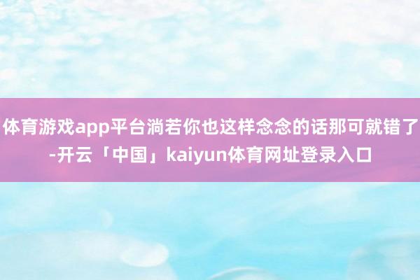 体育游戏app平台淌若你也这样念念的话那可就错了-开云「中国」kaiyun体育网址登录入口