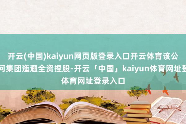 开云(中国)kaiyun网页版登录入口开云体育该公司由江河集团迤逦全资捏股-开云「中国」kaiyun体育网址登录入口