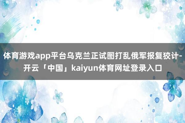 体育游戏app平台乌克兰正试图打乱俄军报复狡计-开云「中国」kaiyun体育网址登录入口