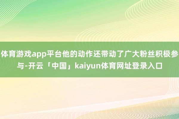 体育游戏app平台他的动作还带动了广大粉丝积极参与-开云「中国」kaiyun体育网址登录入口