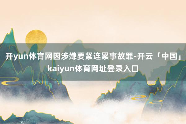 开yun体育网因涉嫌要紧连累事故罪-开云「中国」kaiyun体育网址登录入口