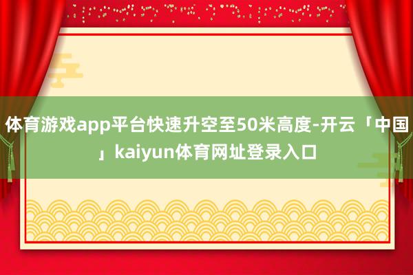体育游戏app平台快速升空至50米高度-开云「中国」kaiyun体育网址登录入口