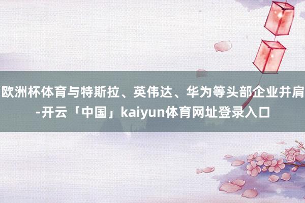 欧洲杯体育与特斯拉、英伟达、华为等头部企业并肩-开云「中国」kaiyun体育网址登录入口