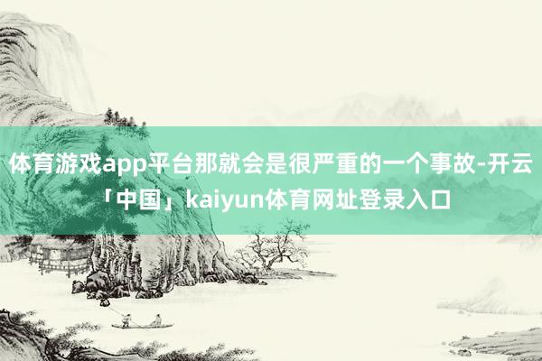 体育游戏app平台那就会是很严重的一个事故-开云「中国」kaiyun体育网址登录入口