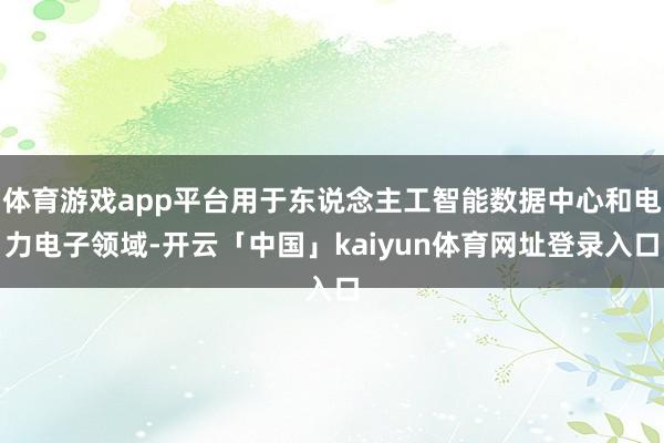 体育游戏app平台用于东说念主工智能数据中心和电力电子领域-开云「中国」kaiyun体育网址登录入口