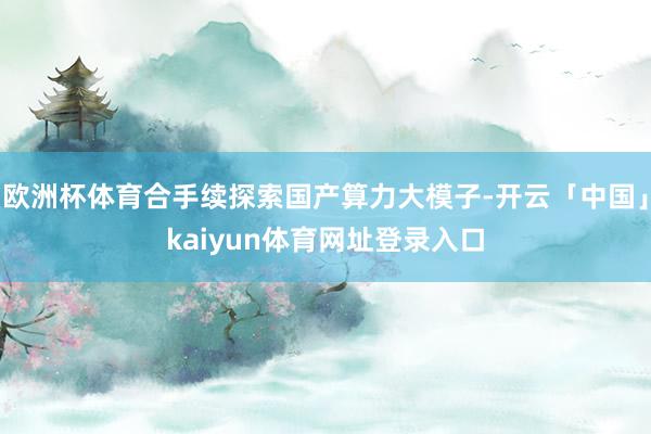 欧洲杯体育合手续探索国产算力大模子-开云「中国」kaiyun体育网址登录入口
