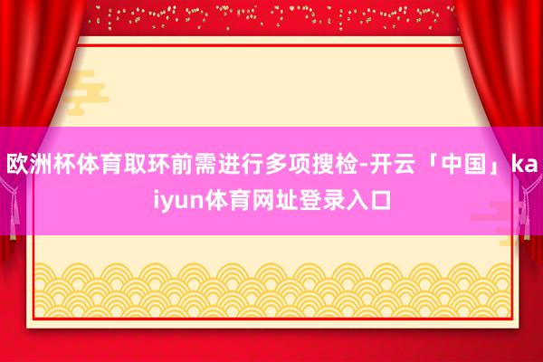 欧洲杯体育取环前需进行多项搜检-开云「中国」kaiyun体育网址登录入口