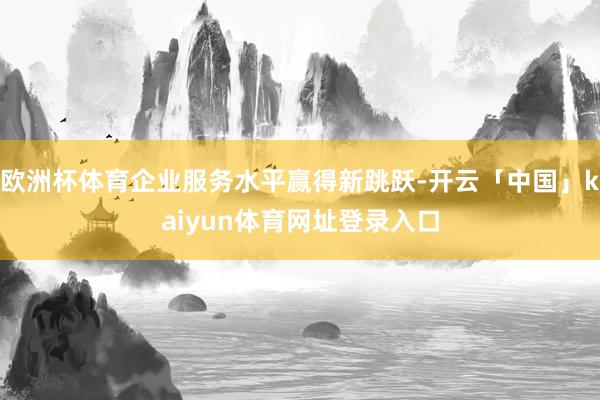 欧洲杯体育企业服务水平赢得新跳跃-开云「中国」kaiyun体育网址登录入口