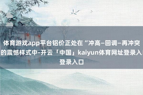 体育游戏app平台铝价正处在“冲高—回调—再冲突”的震憾样式中-开云「中国」kaiyun体育网址登录入口