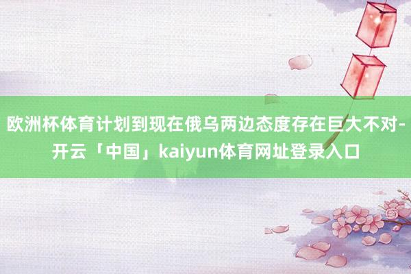欧洲杯体育计划到现在俄乌两边态度存在巨大不对-开云「中国」kaiyun体育网址登录入口