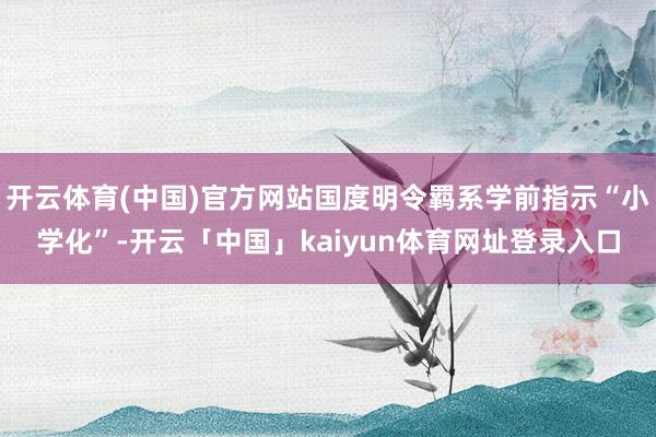 开云体育(中国)官方网站国度明令羁系学前指示“小学化”-开云「中国」kaiyun体育网址登录入口
