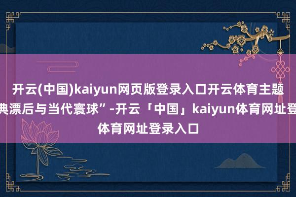 开云(中国)kaiyun网页版登录入口开云体育主题为“古典漂后与当代寰球”-开云「中国」kaiyun体育网址登录入口