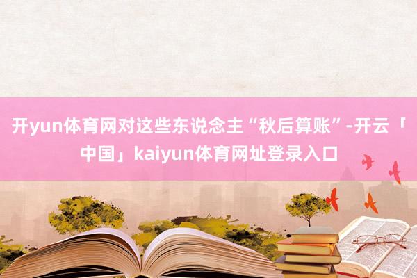 开yun体育网对这些东说念主“秋后算账”-开云「中国」kaiyun体育网址登录入口